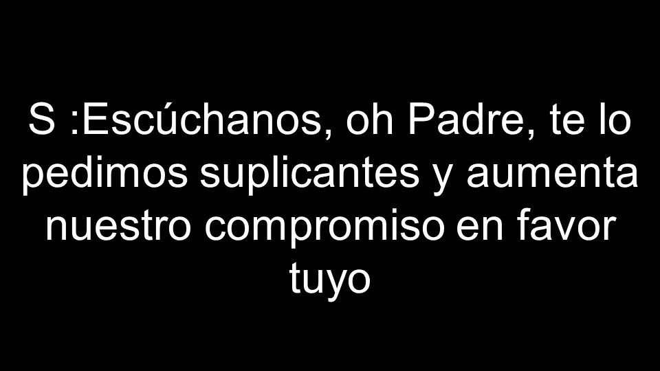 S :Escúchanos, oh Padre, te lo pedimos suplicantes y aumenta nuestro compromiso en favor tuyo