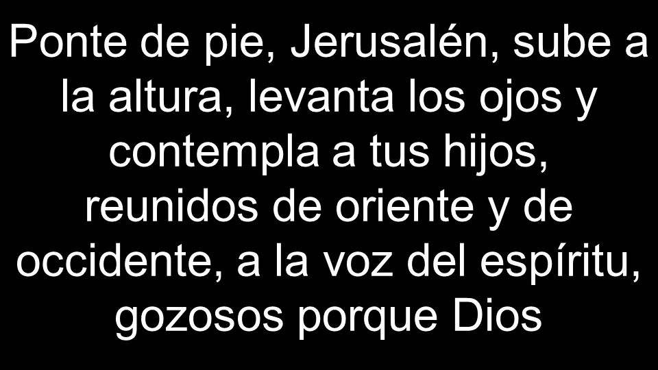 Ponte de pie, Jerusalén, sube a la altura, levanta los ojos y contempla a tus hijos, reunidos de oriente y de occidente, a la voz del espíritu, gozosos porque Dios