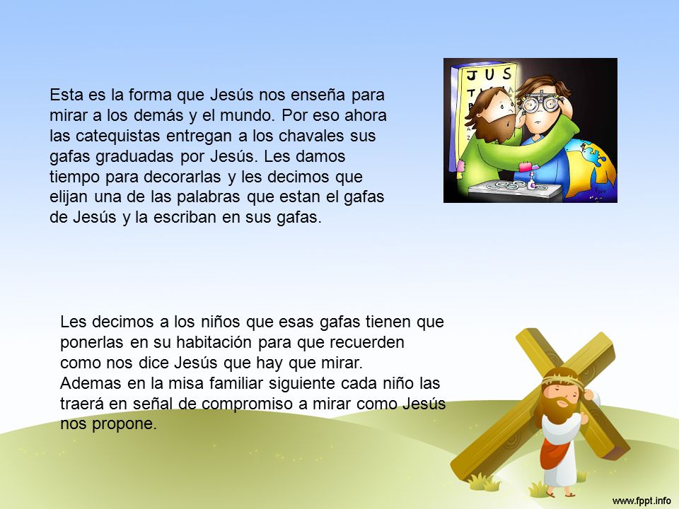 Esta es la forma que Jesús nos enseña para mirar a los demás y el mundo. Por eso ahora las catequistas entregan a los chavales sus gafas graduadas por Jesús. Les damos tiempo para decorarlas y les decimos que elijan una de las palabras que estan el gafas de Jesús y la escriban en sus gafas.