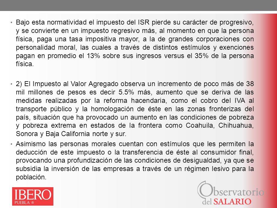 Bajo esta normatividad el impuesto del ISR pierde su carácter de progresivo, y se convierte en un impuesto regresivo más, al momento en que la persona física, paga una tasa impositiva mayor, a la de grandes corporaciones con personalidad moral, las cuales a través de distintos estímulos y exenciones pagan en promedio el 13% sobre sus ingresos versus el 35% de la persona física.