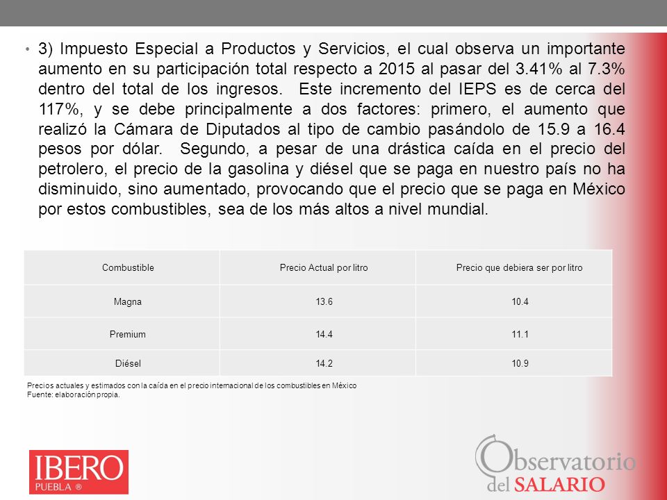 3) Impuesto Especial a Productos y Servicios, el cual observa un importante aumento en su participación total respecto a 2015 al pasar del 3.41% al 7.3% dentro del total de los ingresos. Este incremento del IEPS es de cerca del 117%, y se debe principalmente a dos factores: primero, el aumento que realizó la Cámara de Diputados al tipo de cambio pasándolo de 15.9 a 16.4 pesos por dólar. Segundo, a pesar de una drástica caída en el precio del petrolero, el precio de la gasolina y diésel que se paga en nuestro país no ha disminuido, sino aumentado, provocando que el precio que se paga en México por estos combustibles, sea de los más altos a nivel mundial.