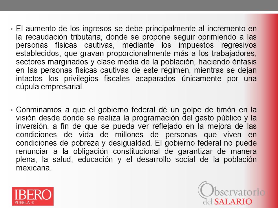 El aumento de los ingresos se debe principalmente al incremento en la recaudación tributaria, donde se propone seguir oprimiendo a las personas físicas cautivas, mediante los impuestos regresivos establecidos, que gravan proporcionalmente más a los trabajadores, sectores marginados y clase media de la población, haciendo énfasis en las personas físicas cautivas de este régimen, mientras se dejan intactos los privilegios fiscales acaparados únicamente por una cúpula empresarial.