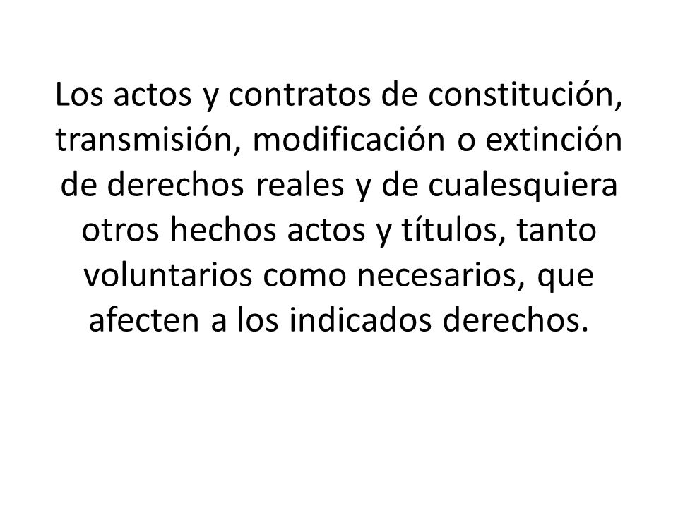 Los actos y contratos de constitución, transmisión, modificación o extinción de derechos reales y de cualesquiera otros hechos actos y títulos, tanto voluntarios como necesarios, que afecten a los indicados derechos.