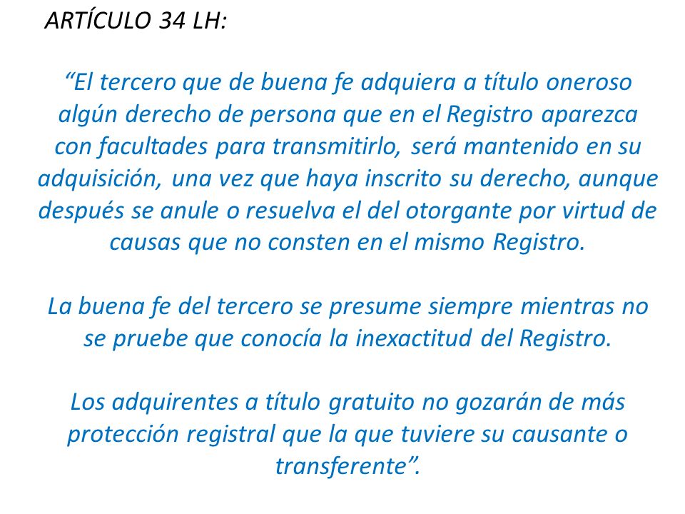 El tercero que de buena fe adquiera a título oneroso algún derecho de persona que en el Registro aparezca con facultades para transmitirlo, será mantenido en su adquisición, una vez que haya inscrito su derecho, aunque después se anule o resuelva el del otorgante por virtud de causas que no consten en el mismo Registro.