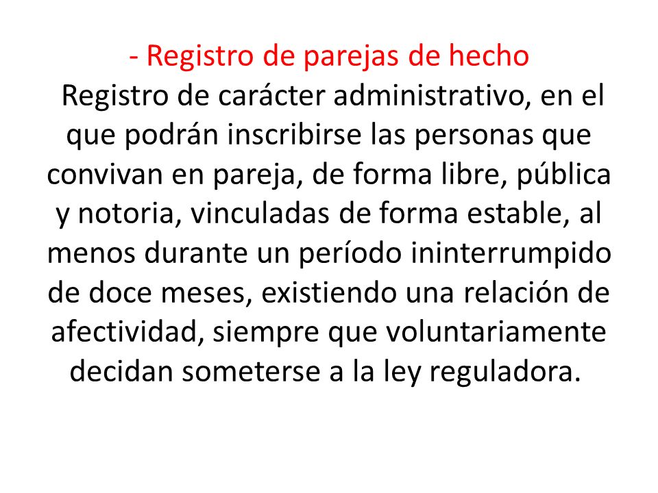 - Registro de parejas de hecho Registro de carácter administrativo, en el que podrán inscribirse las personas que convivan en pareja, de forma libre, pública y notoria, vinculadas de forma estable, al menos durante un período ininterrumpido de doce meses, existiendo una relación de afectividad, siempre que voluntariamente decidan someterse a la ley reguladora.