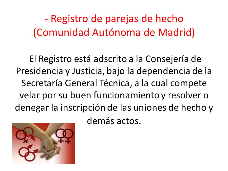- Registro de parejas de hecho (Comunidad Autónoma de Madrid) El Registro está adscrito a la Consejería de Presidencia y Justicia, bajo la dependencia de la Secretaría General Técnica, a la cual compete velar por su buen funcionamiento y resolver o denegar la inscripción de las uniones de hecho y demás actos.