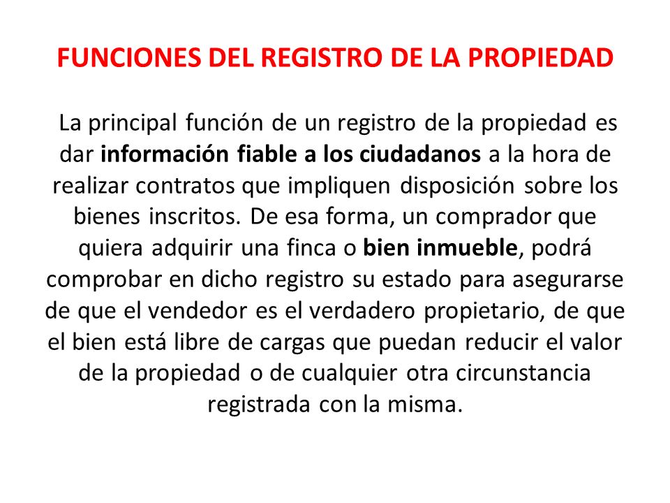 FUNCIONES DEL REGISTRO DE LA PROPIEDAD La principal función de un registro de la propiedad es dar información fiable a los ciudadanos a la hora de realizar contratos que impliquen disposición sobre los bienes inscritos.