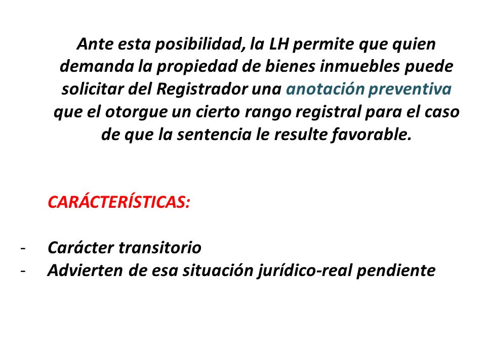 Ante esta posibilidad, la LH permite que quien demanda la propiedad de bienes inmuebles puede solicitar del Registrador una anotación preventiva que el otorgue un cierto rango registral para el caso de que la sentencia le resulte favorable.