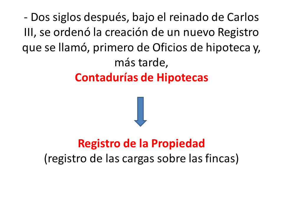 - Dos siglos después, bajo el reinado de Carlos III, se ordenó la creación de un nuevo Registro que se llamó, primero de Oficios de hipoteca y, más tarde, Contadurías de Hipotecas Registro de la Propiedad (registro de las cargas sobre las fincas)