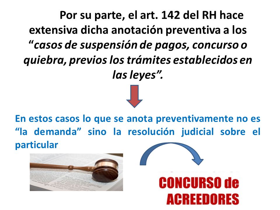 Por su parte, el art. 142 del RH hace extensiva dicha anotación preventiva a los casos de suspensión de pagos, concurso o quiebra, previos los trámites establecidos en las leyes .