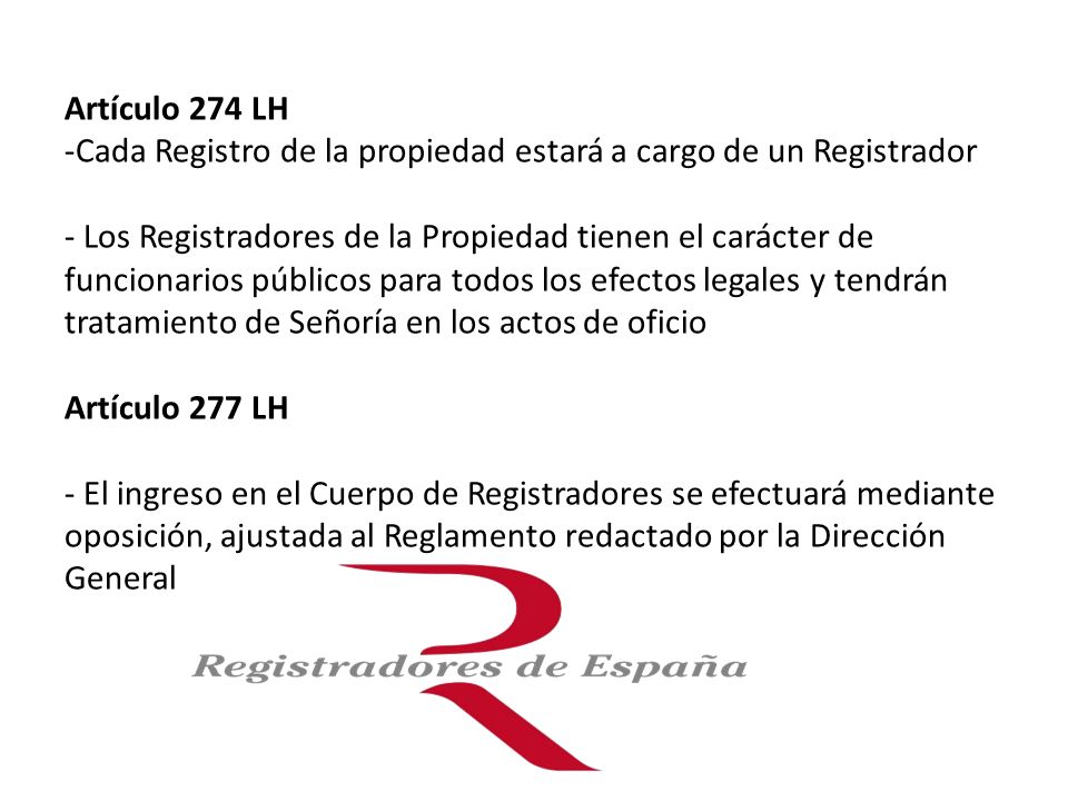 Artículo 274 LH -Cada Registro de la propiedad estará a cargo de un Registrador - Los Registradores de la Propiedad tienen el carácter de funcionarios públicos para todos los efectos legales y tendrán tratamiento de Señoría en los actos de oficio Artículo 277 LH - El ingreso en el Cuerpo de Registradores se efectuará mediante oposición, ajustada al Reglamento redactado por la Dirección General