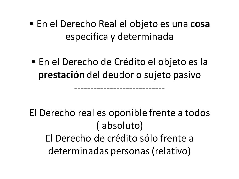 • En el Derecho Real el objeto es una cosa especifica y determinada • En el Derecho de Crédito el objeto es la prestación del deudor o sujeto pasivo El Derecho real es oponible frente a todos ( absoluto) El Derecho de crédito sólo frente a determinadas personas (relativo)