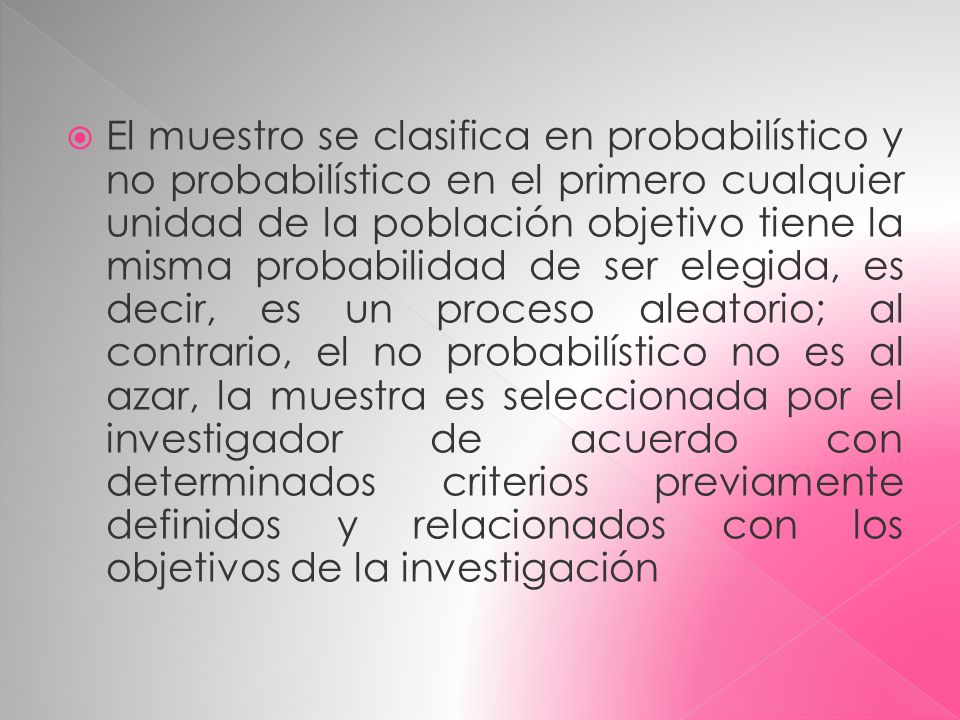 El muestro se clasifica en probabilístico y no probabilístico en el primero cualquier unidad de la población objetivo tiene la misma probabilidad de ser elegida, es decir, es un proceso aleatorio; al contrario, el no probabilístico no es al azar, la muestra es seleccionada por el investigador de acuerdo con determinados criterios previamente definidos y relacionados con los objetivos de la investigación