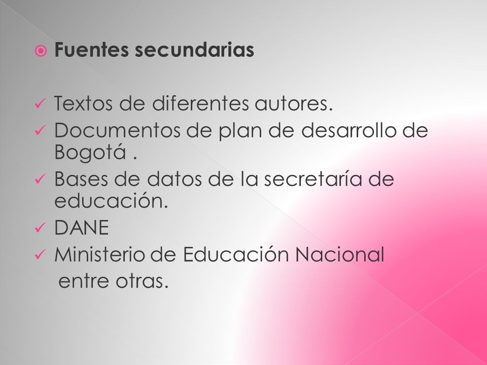 Fuentes secundarias Textos de diferentes autores. Documentos de plan de desarrollo de Bogotá . Bases de datos de la secretaría de educación.