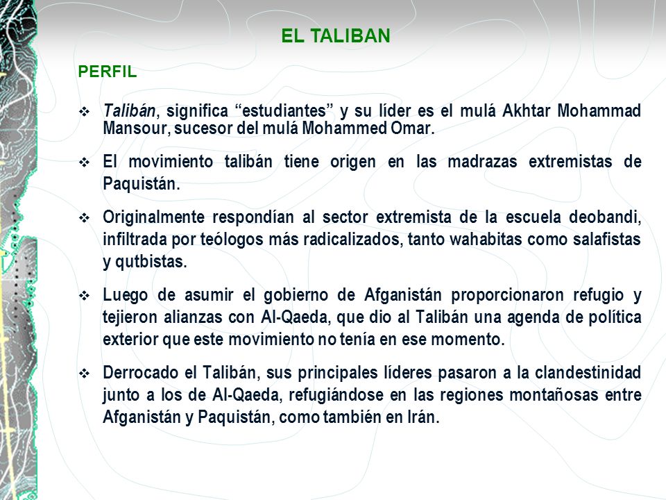 EL TALIBAN PERFIL. Talibán, significa estudiantes y su líder es el mulá Akhtar Mohammad Mansour, sucesor del mulá Mohammed Omar.