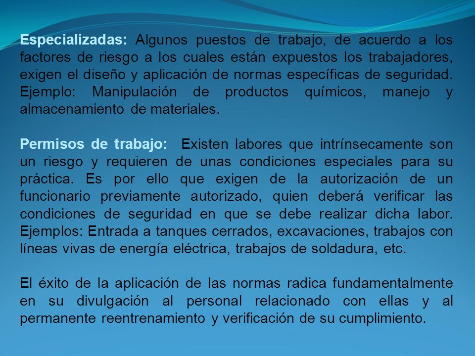 Especializadas: Algunos puestos de trabajo, de acuerdo a los factores de riesgo a los cuales están expuestos los trabajadores, exigen el diseño y aplicación de normas específicas de seguridad. Ejemplo: Manipulación de productos químicos, manejo y almacenamiento de materiales.