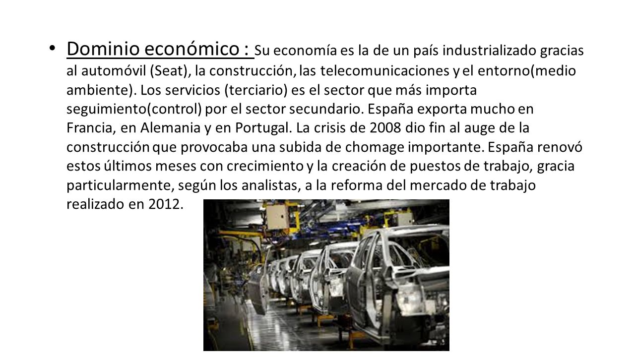Dominio económico : Su economía es la de un país industrializado gracias al automóvil (Seat), la construcción, las telecomunicaciones y el entorno(medio ambiente).