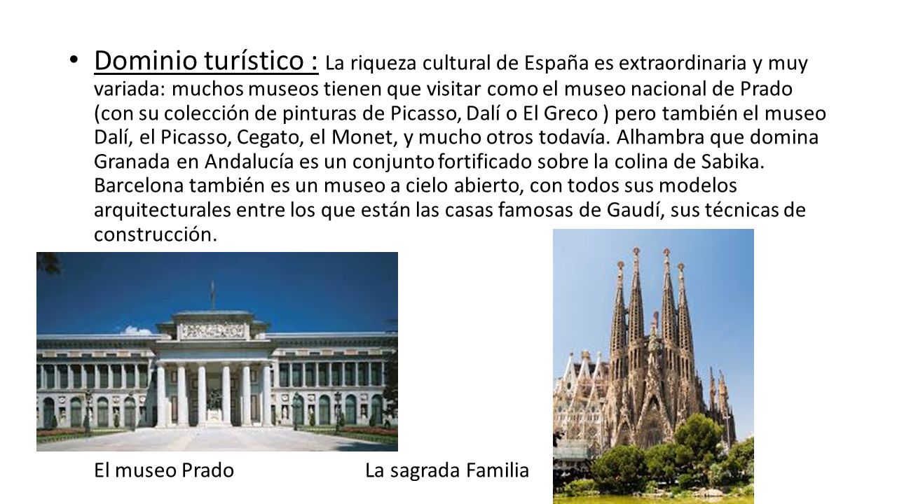 Dominio turístico : La riqueza cultural de España es extraordinaria y muy variada: muchos museos tienen que visitar como el museo nacional de Prado (con su colección de pinturas de Picasso, Dalí o El Greco ) pero también el museo Dalí, el Picasso, Cegato, el Monet, y mucho otros todavía. Alhambra que domina Granada en Andalucía es un conjunto fortificado sobre la colina de Sabika. Barcelona también es un museo a cielo abierto, con todos sus modelos arquitecturales entre los que están las casas famosas de Gaudí, sus técnicas de construcción.