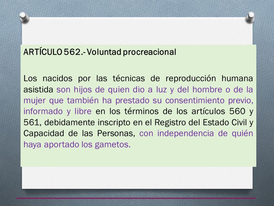 ARTÍCULO Voluntad procreacional Los nacidos por las técnicas de reproducción humana asistida son hijos de quien dio a luz y del hombre o de la mujer que también ha prestado su consentimiento previo, informado y libre en los términos de los artículos 560 y 561, debidamente inscripto en el Registro del Estado Civil y Capacidad de las Personas, con independencia de quién haya aportado los gametos.