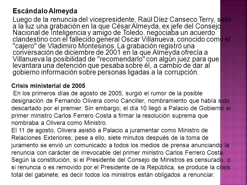 Escándalo Almeyda Luego de la renuncia del vicepresidente, Raúl Díez Canseco Terry, salió a la luz una grabación en la que César Almeyda, ex jefe del Consejo Nacional de Inteligencia y amigo de Toledo, negociaba un acuerdo clandestino con el fallecido general Oscar Villanueva, conocido como el cajero de Vladimiro Montesinos. La grabación registró una conversación de diciembre de 2001 en la que Almeyda ofrecía a Villanueva la posibilidad de recomendarlo con algún juez para que levantara una detención que pesaba sobre él, a cambio de dar al gobierno información sobre personas ligadas a la corrupción.