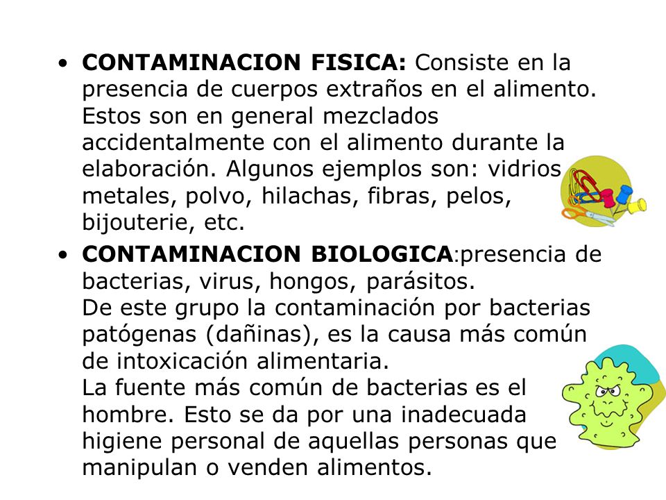 CONTAMINACION FISICA: Consiste en la presencia de cuerpos extraños en el alimento. Estos son en general mezclados accidentalmente con el alimento durante la elaboración. Algunos ejemplos son: vidrios, metales, polvo, hilachas, fibras, pelos, bijouterie, etc.