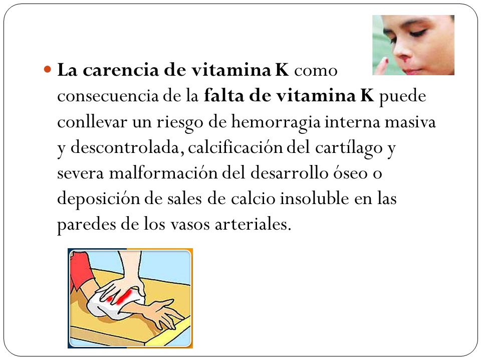La carencia de vitamina K como consecuencia de la falta de vitamina K puede conllevar un riesgo de hemorragia interna masiva y descontrolada, calcificación del cartílago y severa malformación del desarrollo óseo o deposición de sales de calcio insoluble en las paredes de los vasos arteriales.