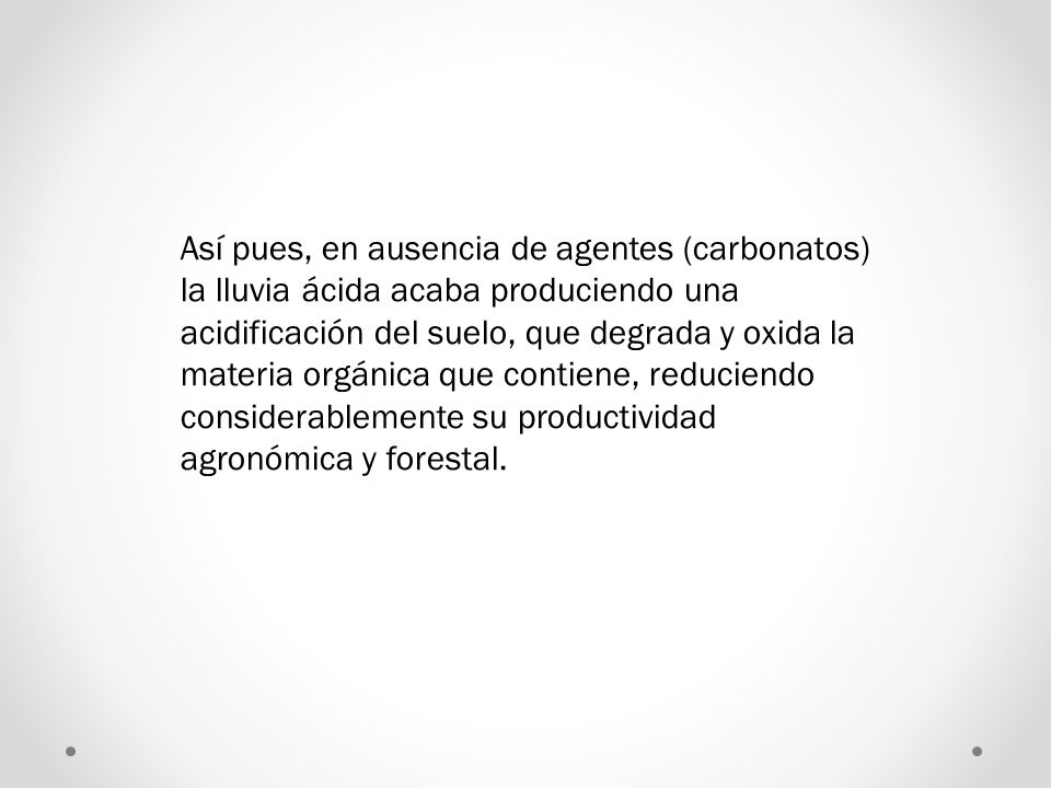 Así pues, en ausencia de agentes (carbonatos) la lluvia ácida acaba produciendo una acidificación del suelo, que degrada y oxida la materia orgánica que contiene, reduciendo considerablemente su productividad agronómica y forestal.