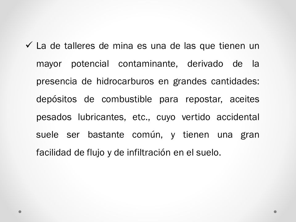 La de talleres de mina es una de las que tienen un mayor potencial contaminante, derivado de la presencia de hidrocarburos en grandes cantidades: depósitos de combustible para repostar, aceites pesados lubricantes, etc., cuyo vertido accidental suele ser bastante común, y tienen una gran facilidad de flujo y de infiltración en el suelo.