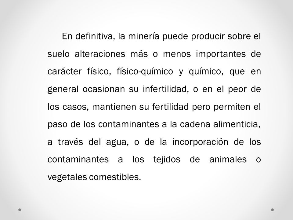 En definitiva, la minería puede producir sobre el suelo alteraciones más o menos importantes de carácter físico, físico-químico y químico, que en general ocasionan su infertilidad, o en el peor de los casos, mantienen su fertilidad pero permiten el paso de los contaminantes a la cadena alimenticia, a través del agua, o de la incorporación de los contaminantes a los tejidos de animales o vegetales comestibles.