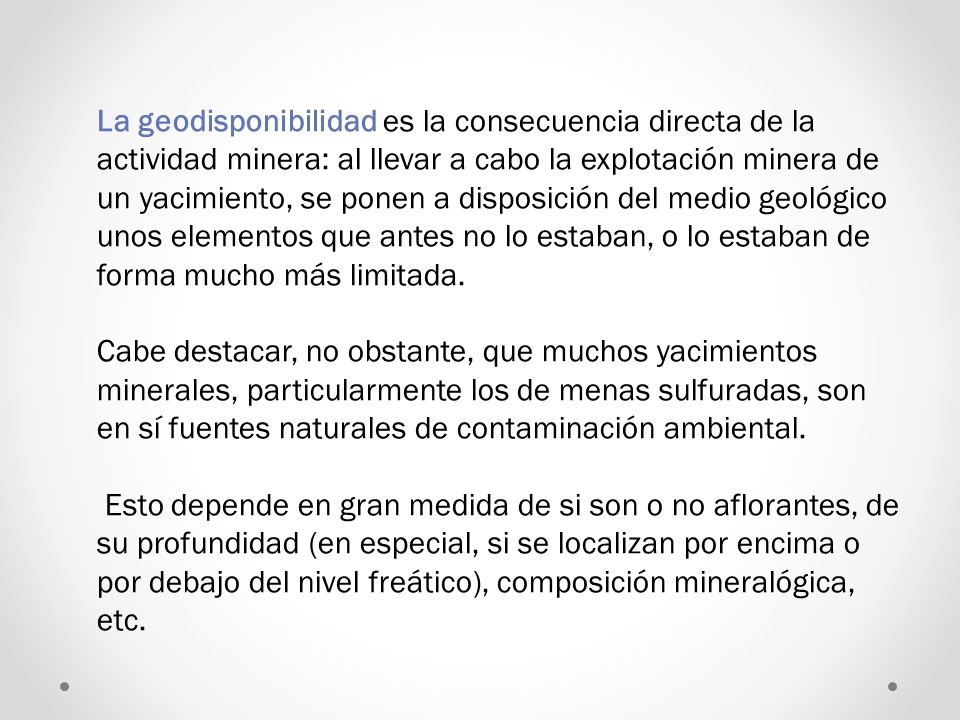 La geodisponibilidad es la consecuencia directa de la actividad minera: al llevar a cabo la explotación minera de un yacimiento, se ponen a disposición del medio geológico unos elementos que antes no lo estaban, o lo estaban de forma mucho más limitada.