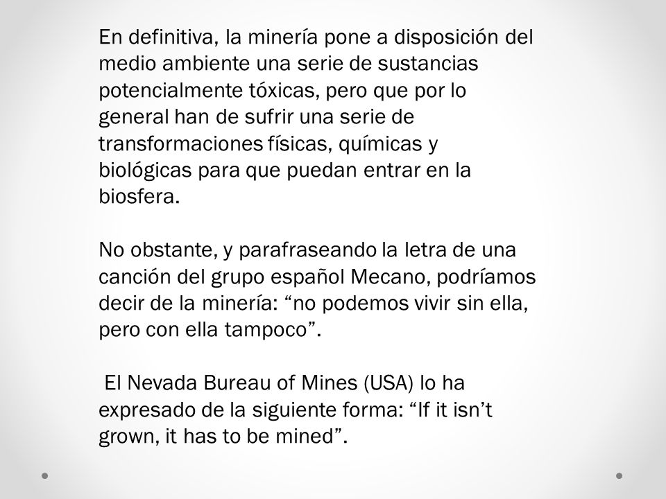 En definitiva, la minería pone a disposición del medio ambiente una serie de sustancias potencialmente tóxicas, pero que por lo general han de sufrir una serie de transformaciones físicas, químicas y biológicas para que puedan entrar en la biosfera.