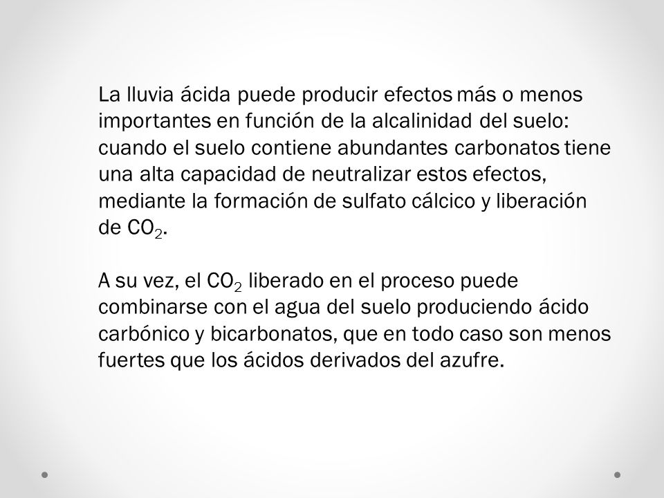 La lluvia ácida puede producir efectos más o menos importantes en función de la alcalinidad del suelo: cuando el suelo contiene abundantes carbonatos tiene una alta capacidad de neutralizar estos efectos, mediante la formación de sulfato cálcico y liberación de CO2.