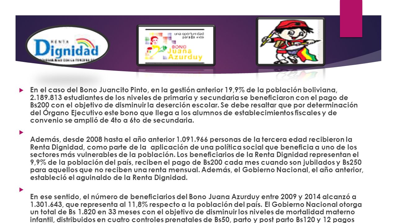 En el caso del Bono Juancito Pinto, en la gestión anterior 19,9% de la población boliviana, estudiantes de los niveles de primaria y secundaria se beneficiaron con el pago de Bs200 con el objetivo de disminuir la deserción escolar. Se debe resaltar que por determinación del Órgano Ejecutivo este bono que llega a los alumnos de establecimientos fiscales y de convenio se amplió de 4to a 6to de secundaria.