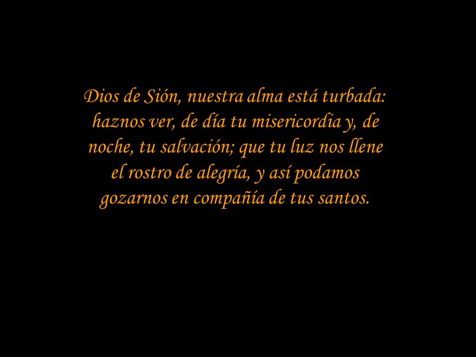 Dios de Sión, nuestra alma está turbada: haznos ver, de día tu misericordia y, de noche, tu salvación; que tu luz nos llene el rostro de alegría, y así podamos gozarnos en compañía de tus santos.