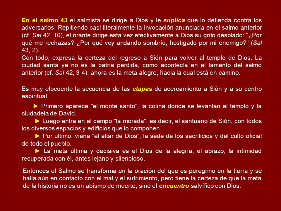 En el salmo 43 el salmista se dirige a Dios y le suplica que lo defienda contra los adversarios. Repitiendo casi literalmente la invocación anunciada en el salmo anterior (cf. Sal 42, 10), el orante dirige esta vez efectivamente a Dios su grito desolado: ¿Por qué me rechazas ¿Por qué voy andando sombrío, hostigado por mi enemigo (Sal 43, 2).
