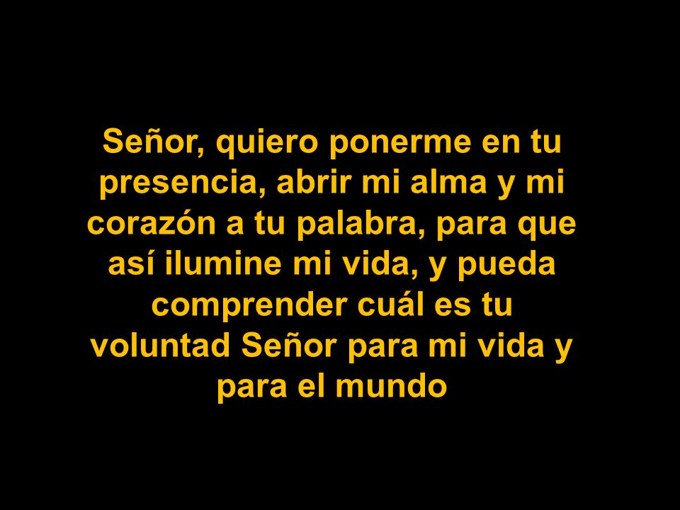 Señor, quiero ponerme en tu presencia, abrir mi alma y mi corazón a tu palabra, para que así ilumine mi vida, y pueda comprender cuál es tu voluntad Señor para mi vida y para el mundo