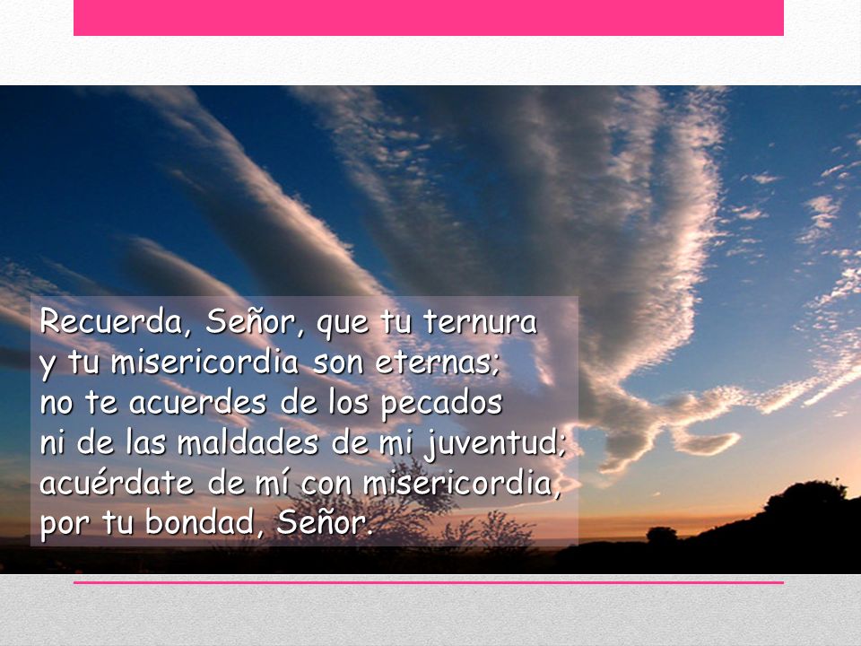 Recuerda, Señor, que tu ternura y tu misericordia son eternas; no te acuerdes de los pecados ni de las maldades de mi juventud; acuérdate de mí con misericordia, por tu bondad, Señor.