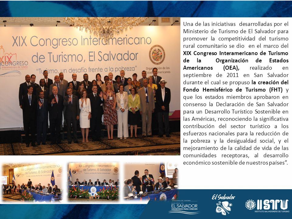 Una de las iniciativas desarrolladas por el Ministerio de Turismo de El Salvador para promover la competitividad del turismo rural comunitario se dio en el marco del XIX Congreso Interamericano de Turismo de la Organización de Estados Americanos (OEA), realizado en septiembre de 2011 en San Salvador durante el cual se propuso la creación del Fondo Hemisférico de Turismo (FHT) y que los estados miembros aprobaron en consenso la Declaración de San Salvador para un Desarrollo Turístico Sostenible en las Américas, reconociendo la significativa contribución del sector turístico a los esfuerzos nacionales para la reducción de la pobreza y la desigualdad social, y el mejoramiento de la calidad de vida de las comunidades receptoras, al desarrollo económico sostenible de nuestros países .