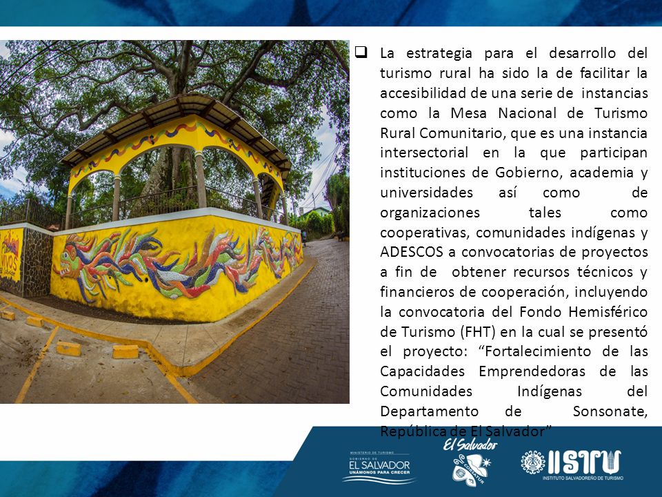 La estrategia para el desarrollo del turismo rural ha sido la de facilitar la accesibilidad de una serie de instancias como la Mesa Nacional de Turismo Rural Comunitario, que es una instancia intersectorial en la que participan instituciones de Gobierno, academia y universidades así como de organizaciones tales como cooperativas, comunidades indígenas y ADESCOS a convocatorias de proyectos a fin de obtener recursos técnicos y financieros de cooperación, incluyendo la convocatoria del Fondo Hemisférico de Turismo (FHT) en la cual se presentó el proyecto: Fortalecimiento de las Capacidades Emprendedoras de las Comunidades Indígenas del Departamento de Sonsonate, República de El Salvador