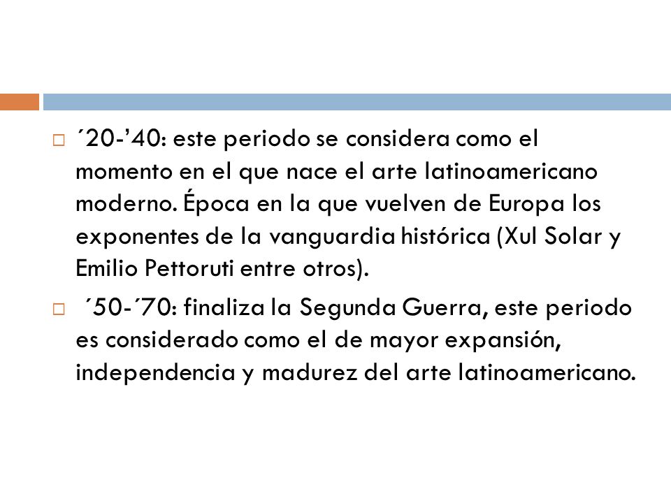 ´20-’40: este periodo se considera como el momento en el que nace el arte latinoamericano moderno. Época en la que vuelven de Europa los exponentes de la vanguardia histórica (Xul Solar y Emilio Pettoruti entre otros).