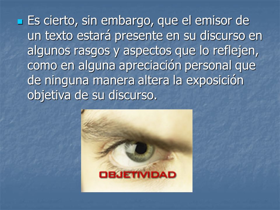 Es cierto, sin embargo, que el emisor de un texto estará presente en su discurso en algunos rasgos y aspectos que lo reflejen, como en alguna apreciación personal que de ninguna manera altera la exposición objetiva de su discurso.