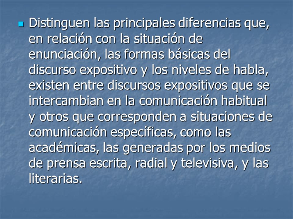 Distinguen las principales diferencias que, en relación con la situación de enunciación, las formas básicas del discurso expositivo y los niveles de habla, existen entre discursos expositivos que se intercambian en la comunicación habitual y otros que corresponden a situaciones de comunicación específicas, como las académicas, las generadas por los medios de prensa escrita, radial y televisiva, y las literarias.