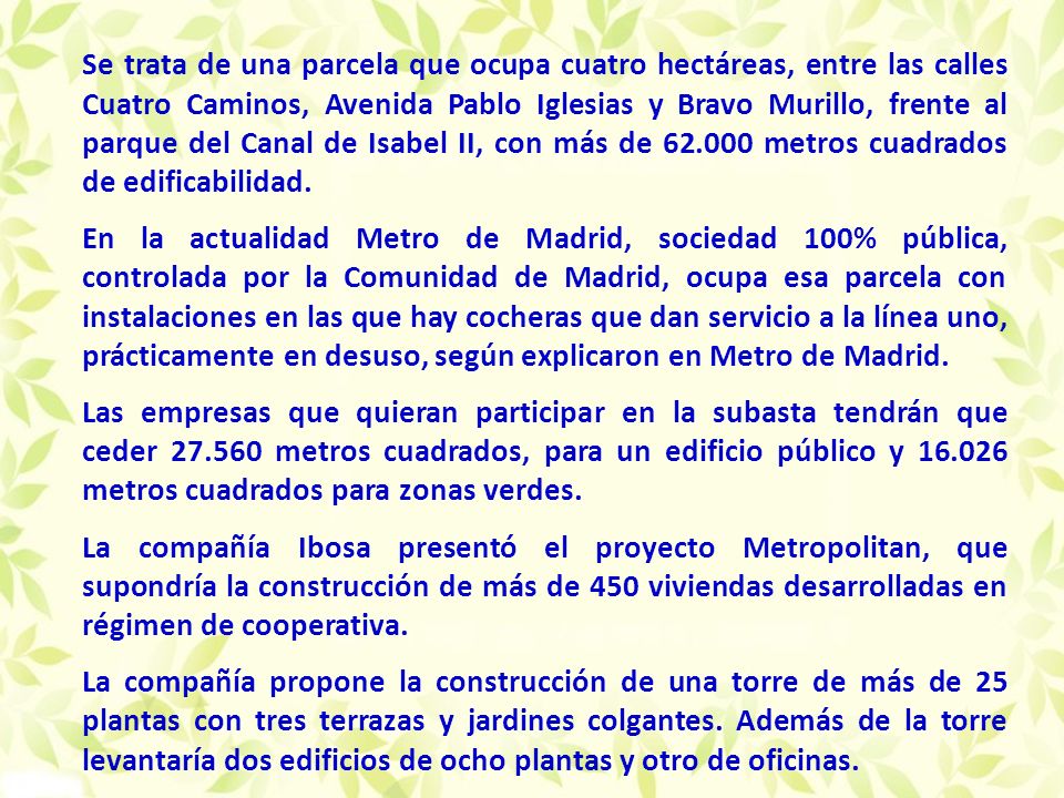 Se trata de una parcela que ocupa cuatro hectáreas, entre las calles Cuatro Caminos, Avenida Pablo Iglesias y Bravo Murillo, frente al parque del Canal de Isabel II, con más de metros cuadrados de edificabilidad.
