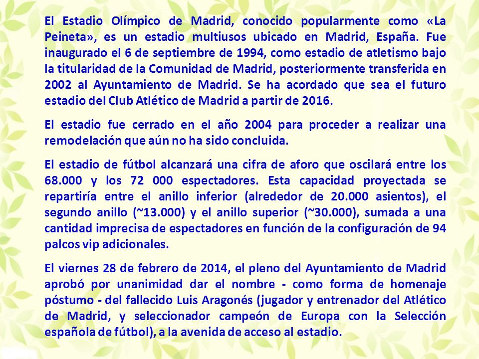 El Estadio Olímpico de Madrid, conocido popularmente como «La Peineta», es un estadio multiusos ubicado en Madrid, España. Fue inaugurado el 6 de septiembre de 1994, como estadio de atletismo bajo la titularidad de la Comunidad de Madrid, posteriormente transferida en 2002 al Ayuntamiento de Madrid. Se ha acordado que sea el futuro estadio del Club Atlético de Madrid a partir de 2016.