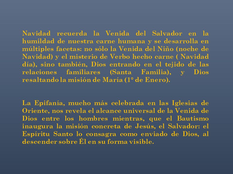 Navidad recuerda la Venida del Salvador en la humildad de nuestra carne humana y se desarrolla en múltiples facetas: no sólo la Venida del Niño (noche de Navidad) y el misterio de Verbo hecho carne ( Navidad día), sino también, Dios entrando en el tejido de las relaciones familiares (Santa Familia), y Dios resaltando la misión de María (1° de Enero).