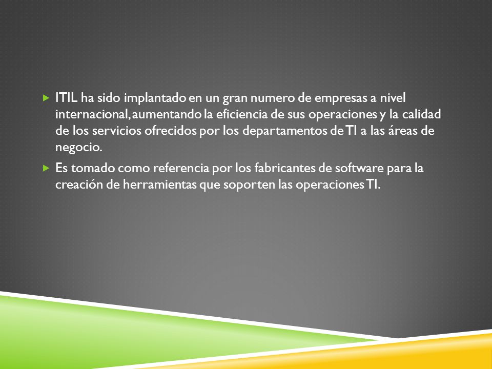 ITIL ha sido implantado en un gran numero de empresas a nivel internacional, aumentando la eficiencia de sus operaciones y la calidad de los servicios ofrecidos por los departamentos de TI a las áreas de negocio.