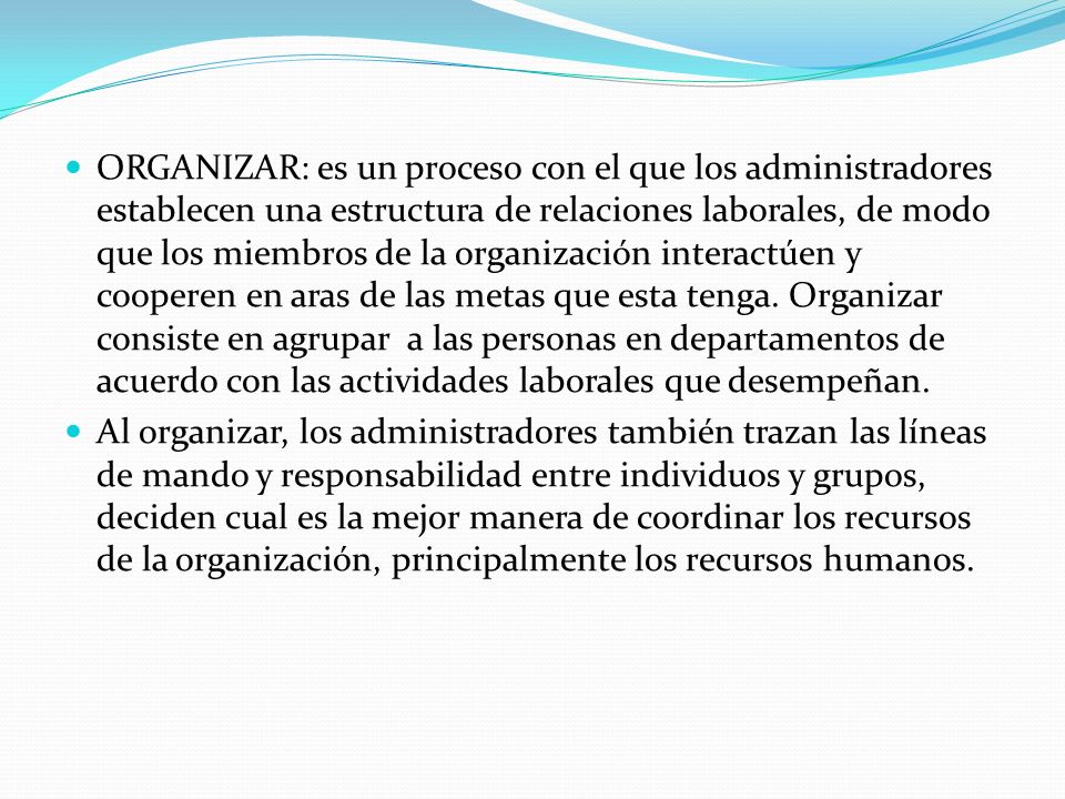 ORGANIZAR: es un proceso con el que los administradores establecen una estructura de relaciones laborales, de modo que los miembros de la organización interactúen y cooperen en aras de las metas que esta tenga. Organizar consiste en agrupar a las personas en departamentos de acuerdo con las actividades laborales que desempeñan.