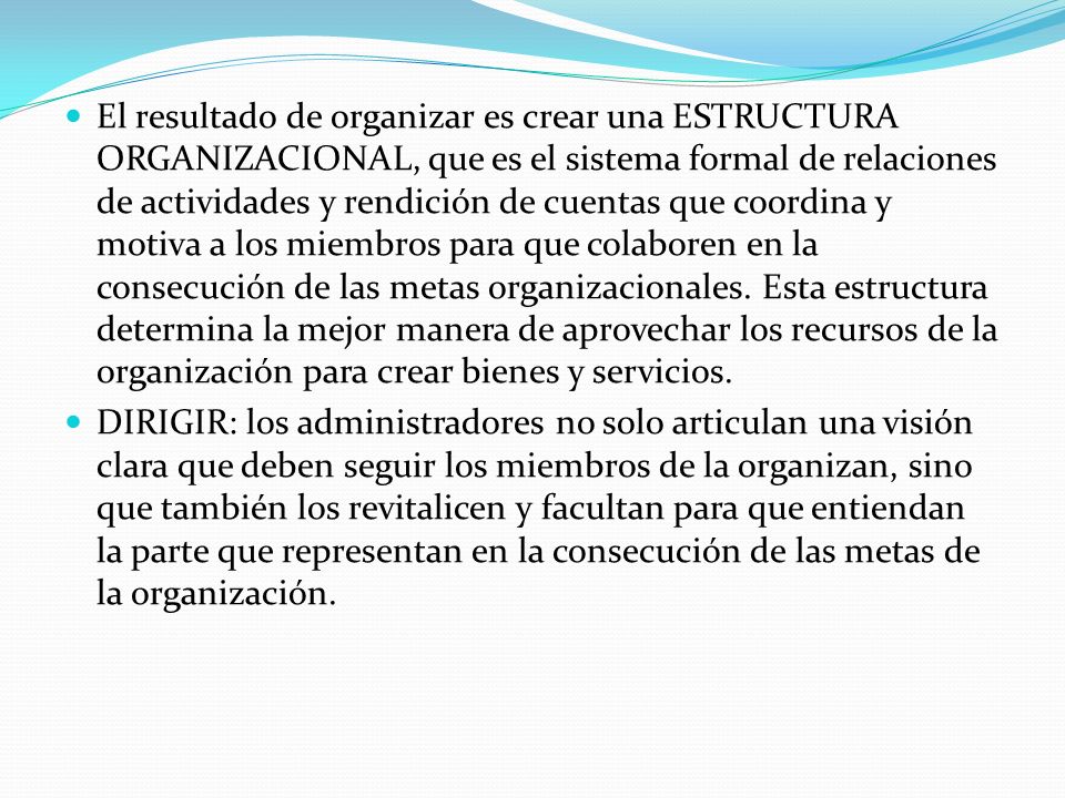 El resultado de organizar es crear una ESTRUCTURA ORGANIZACIONAL, que es el sistema formal de relaciones de actividades y rendición de cuentas que coordina y motiva a los miembros para que colaboren en la consecución de las metas organizacionales. Esta estructura determina la mejor manera de aprovechar los recursos de la organización para crear bienes y servicios.