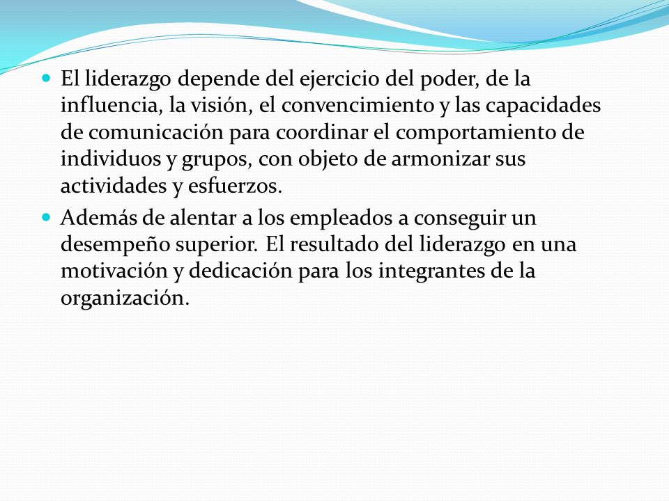 El liderazgo depende del ejercicio del poder, de la influencia, la visión, el convencimiento y las capacidades de comunicación para coordinar el comportamiento de individuos y grupos, con objeto de armonizar sus actividades y esfuerzos.
