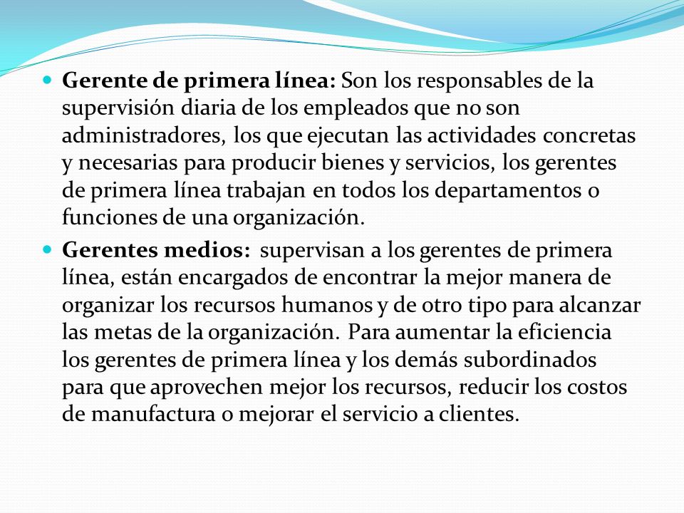 Gerente de primera línea: Son los responsables de la supervisión diaria de los empleados que no son administradores, los que ejecutan las actividades concretas y necesarias para producir bienes y servicios, los gerentes de primera línea trabajan en todos los departamentos o funciones de una organización.